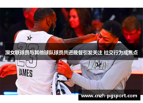 澳女联球员与其他球队球员共进晚餐引发关注 社交行为成焦点