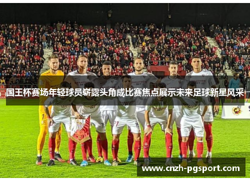 国王杯赛场年轻球员崭露头角成比赛焦点展示未来足球新星风采