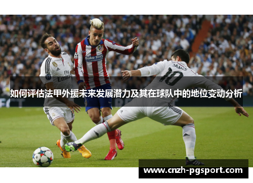 如何评估法甲外援未来发展潜力及其在球队中的地位变动分析