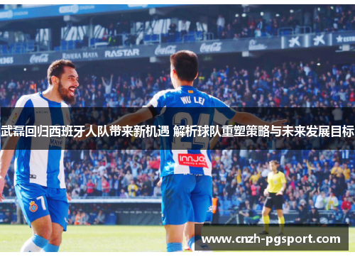 武磊回归西班牙人队带来新机遇 解析球队重塑策略与未来发展目标
