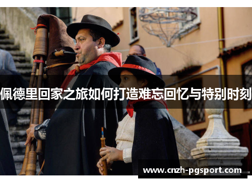 佩德里回家之旅如何打造难忘回忆与特别时刻