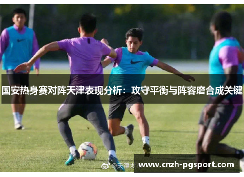 国安热身赛对阵天津表现分析：攻守平衡与阵容磨合成关键