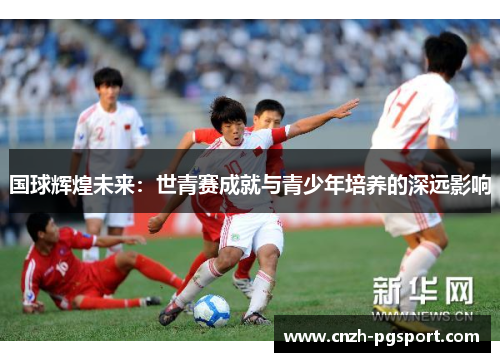 国球辉煌未来：世青赛成就与青少年培养的深远影响