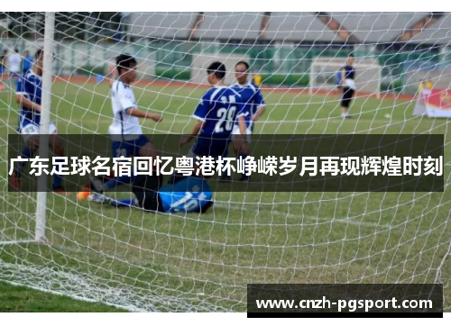 广东足球名宿回忆粤港杯峥嵘岁月再现辉煌时刻